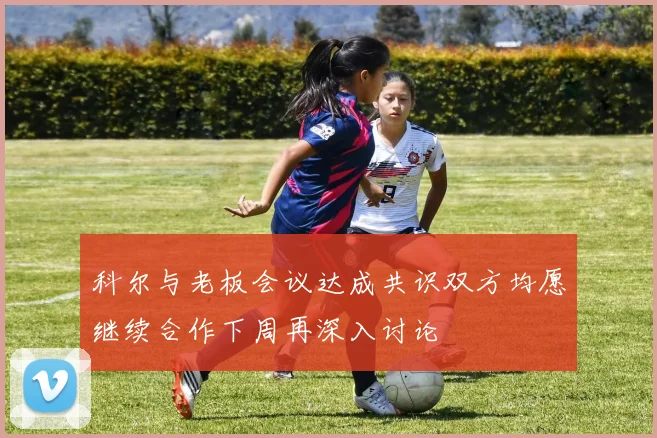 科尔与老板会议达成共识双方均愿继续合作下周再深入讨论