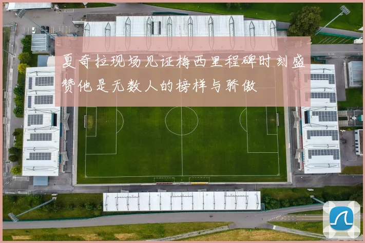 夏奇拉现场见证梅西里程碑时刻盛赞他是无数人的榜样与骄傲