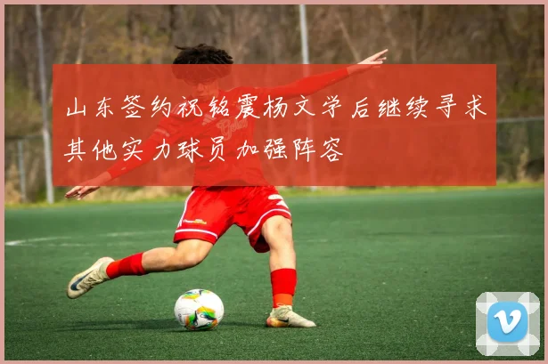 山东签约祝铭震杨文学后继续寻求其他实力球员加强阵容