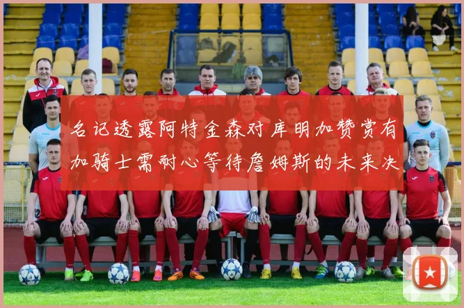 名记透露阿特金森对库明加赞赏有加骑士需耐心等待詹姆斯的未来决定