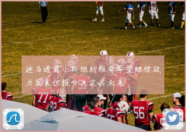 迪马透露小斯坦科维奇希望继续效力国米但报价决定其未来