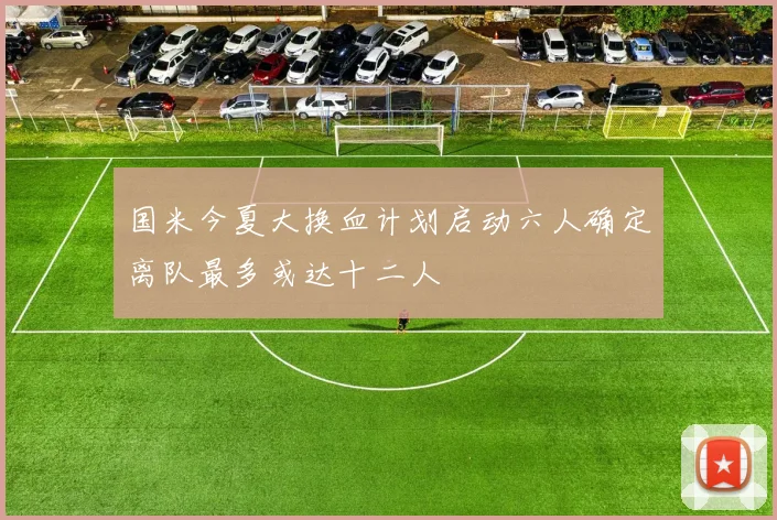 国米今夏大换血计划启动六人确定离队最多或达十二人