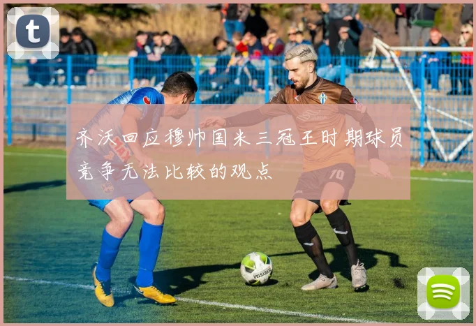 齐沃回应穆帅国米三冠王时期球员竞争无法比较的观点