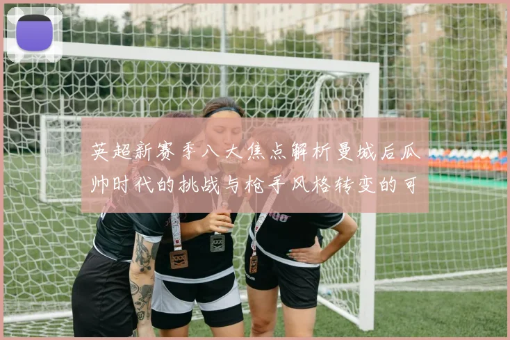 英超新赛季八大焦点解析曼城后瓜帅时代的挑战与枪手风格转变的可能性