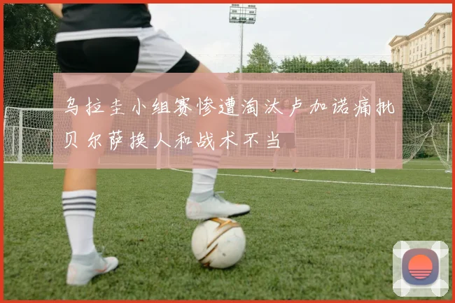 乌拉圭小组赛惨遭淘汰卢加诺痛批贝尔萨换人和战术不当