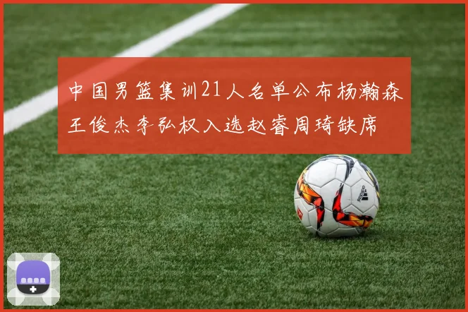 中国男篮集训21人名单公布杨瀚森王俊杰李弘权入选赵睿周琦缺席