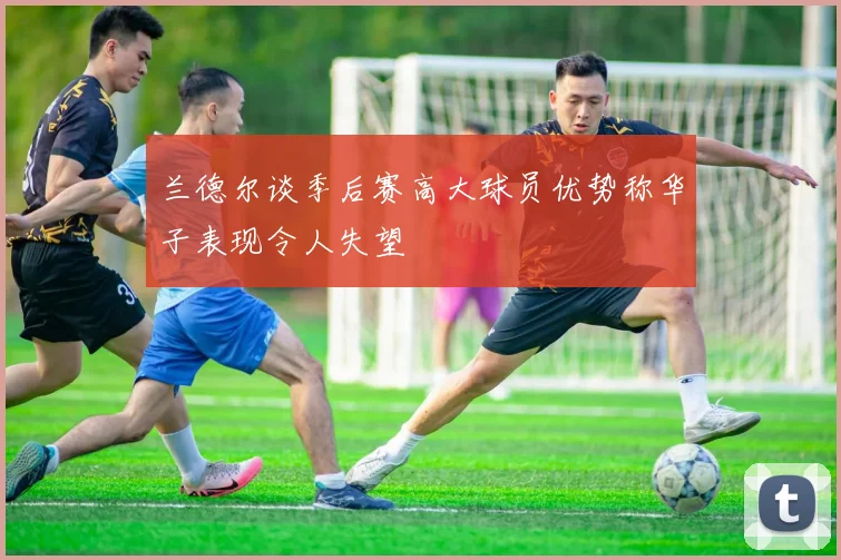 兰德尔谈季后赛高大球员优势称华子表现令人失望