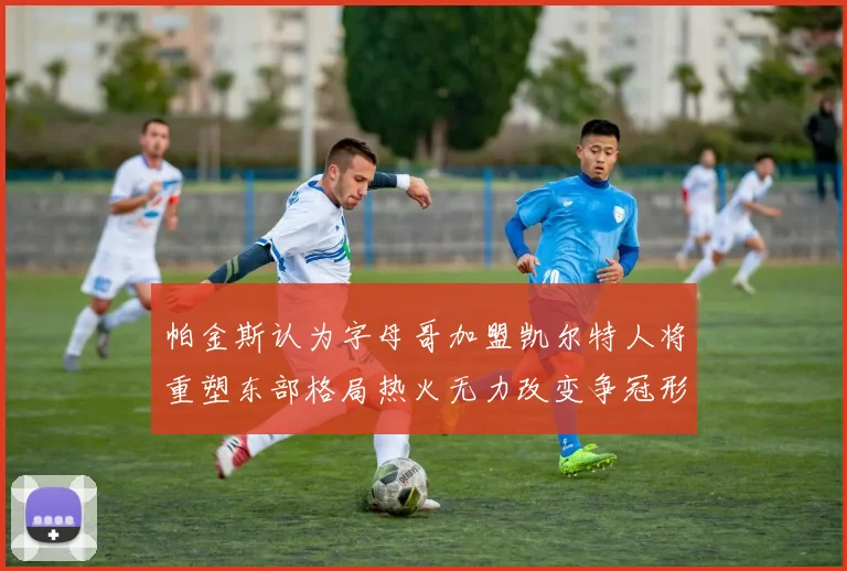 帕金斯认为字母哥加盟凯尔特人将重塑东部格局热火无力改变争冠形势
