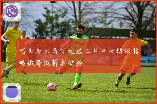 尤文与大马丁达成三年口头协议将略微降低薪水续约