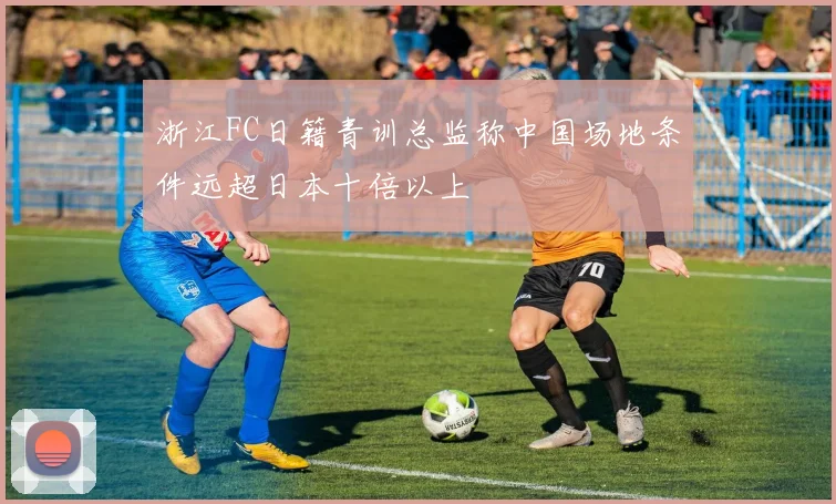 浙江FC日籍青训总监称中国场地条件远超日本十倍以上
