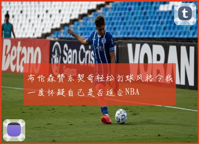 布伦森赞东契奇轻松打球风格令我一度怀疑自己是否适合NBA